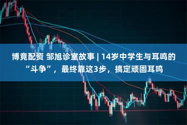 博竟配资 邹旭诊室故事 | 14岁中学生与耳鸣的“斗争”，最终靠这3步，搞定顽固耳鸣