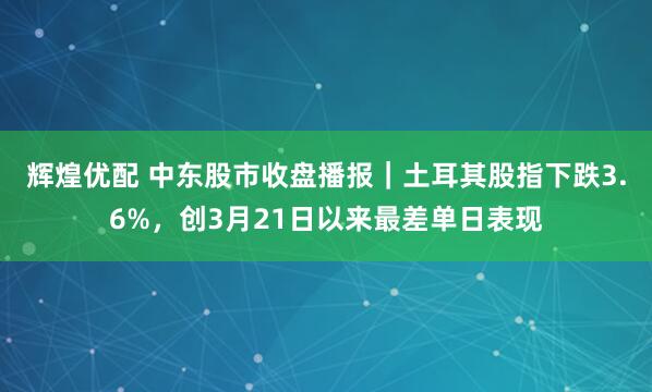 辉煌优配 中东股市收盘播报｜土耳其股指下跌3.6%，创3月21日以来最差单日表现