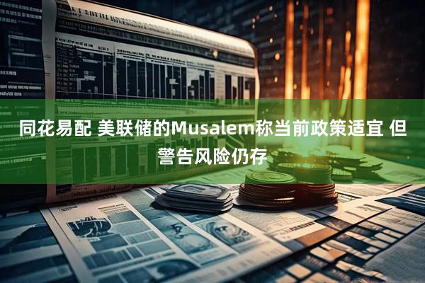 同花易配 美联储的Musalem称当前政策适宜 但警告风险仍存