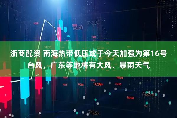 浙商配资 南海热带低压或于今天加强为第16号台风，广东等地将有大风、暴雨天气