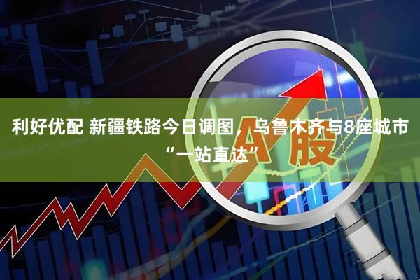 利好优配 新疆铁路今日调图，乌鲁木齐与8座城市“一站直达”