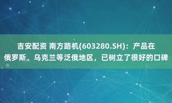 吉安配资 南方路机(603280.SH)：产品在俄罗斯、乌克兰等泛俄地区，已树立了很好的口碑