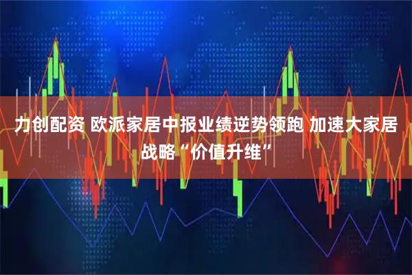 力创配资 欧派家居中报业绩逆势领跑 加速大家居战略“价值升维”