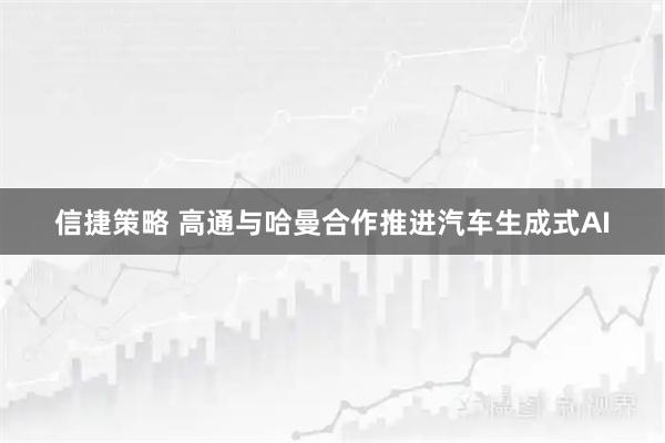 信捷策略 高通与哈曼合作推进汽车生成式AI