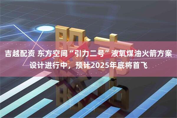 吉越配资 东方空间“引力二号”液氧煤油火箭方案设计进行中，预计2025年底将首飞