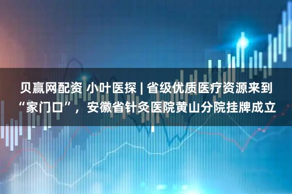 贝赢网配资 小叶医探 | 省级优质医疗资源来到“家门口”，安徽省针灸医院黄山分院挂牌成立
