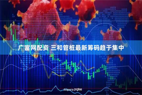 广富网配资 三和管桩最新筹码趋于集中