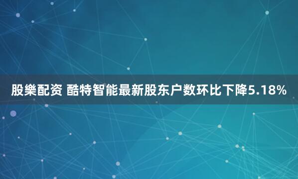 股樂配资 酷特智能最新股东户数环比下降5.18%