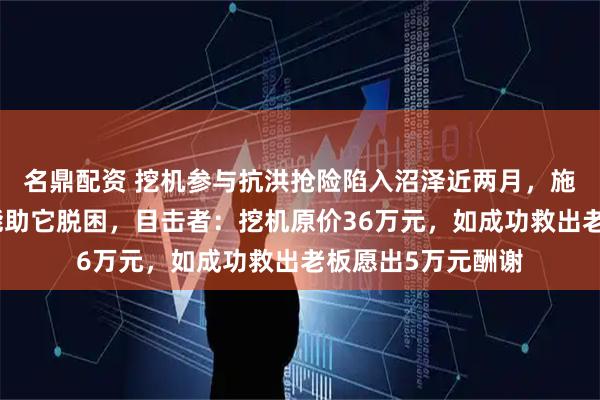 名鼎配资 挖机参与抗洪抢险陷入沼泽近两月，施工队六次救援未能助它脱困，目击者：挖机原价36万元，如成功救出老板愿出5万元酬谢