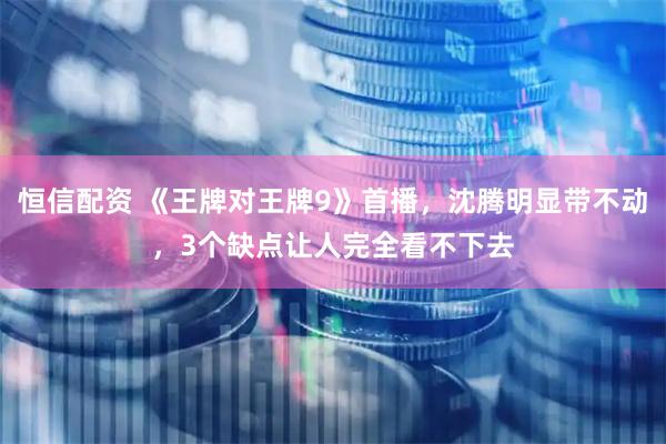恒信配资 《王牌对王牌9》首播，沈腾明显带不动，3个缺点让人完全看不下去