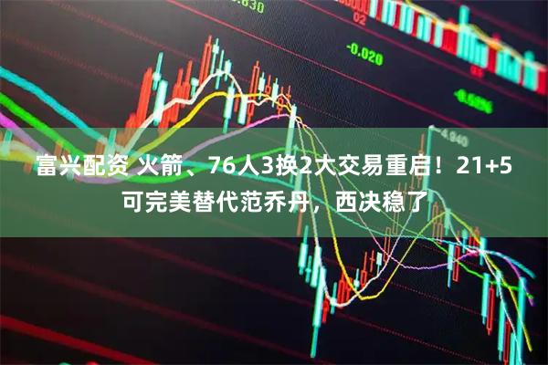 富兴配资 火箭、76人3换2大交易重启！21+5可完美替代范乔丹，西决稳了