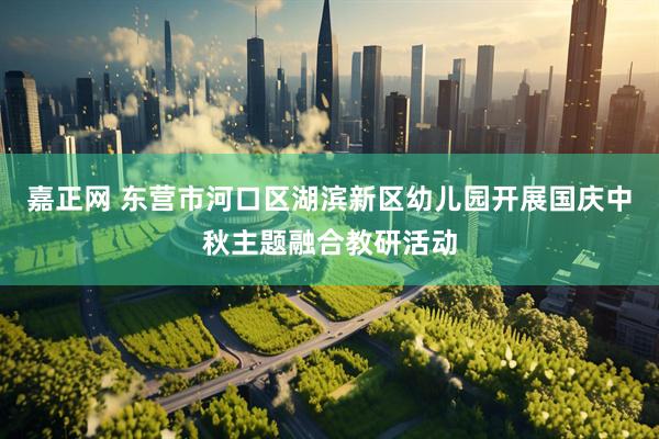 嘉正网 东营市河口区湖滨新区幼儿园开展国庆中秋主题融合教研活动