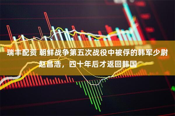 瑞丰配资 朝鲜战争第五次战役中被俘的韩军少尉赵昌浩，四十年后才返回韩国