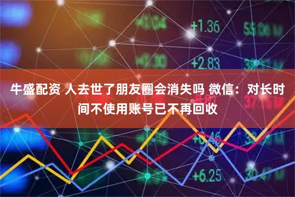 牛盛配资 人去世了朋友圈会消失吗 微信：对长时间不使用账号已不再回收