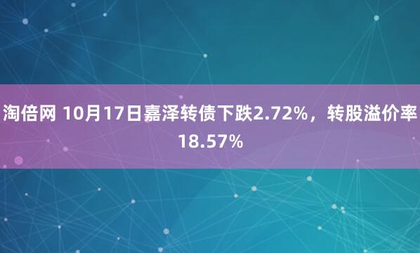 淘倍网 10月17日嘉泽转债下跌2.72%，转股溢价率18.57%