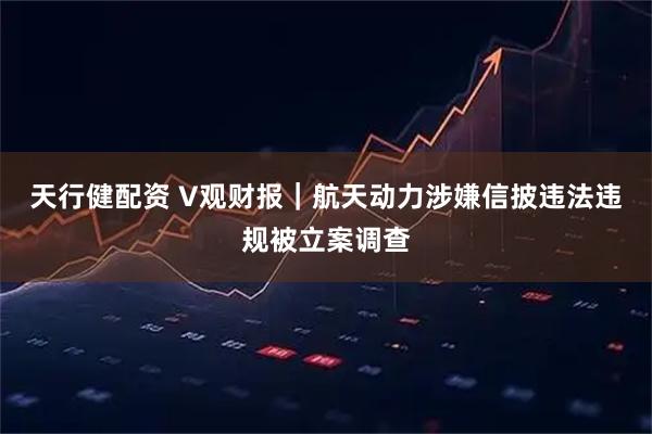 天行健配资 V观财报｜航天动力涉嫌信披违法违规被立案调查