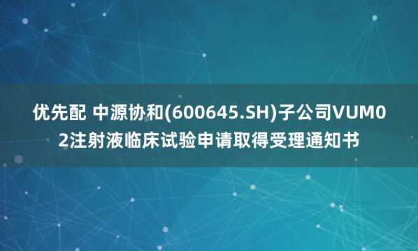 优先配 中源协和(600645.SH)子公司VUM02注射液临床试验申请取得受理通知书