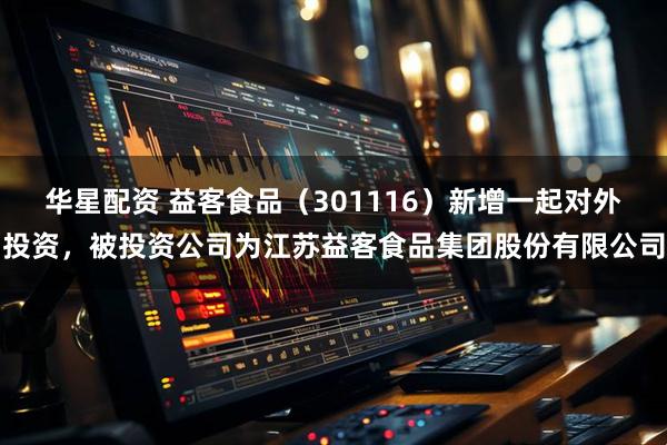 华星配资 益客食品（301116）新增一起对外投资，被投资公司为江苏益客食品集团股份有限公司