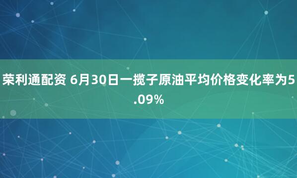 荣利通配资 6月30日一揽子原油平均价格变化率为5.09%
