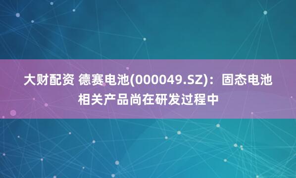 大财配资 德赛电池(000049.SZ)：固态电池相关产品尚在研发过程中