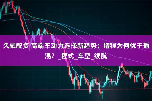 久融配资 高端车动力选择新趋势：增程为何优于插混？_程式_车型_续航