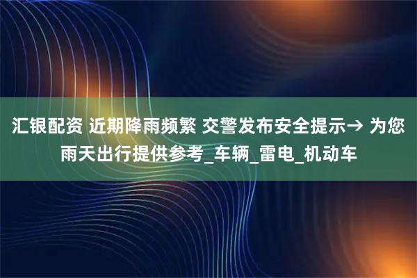 汇银配资 近期降雨频繁 交警发布安全提示→ 为您雨天出行提供参考_车辆_雷电_机动车