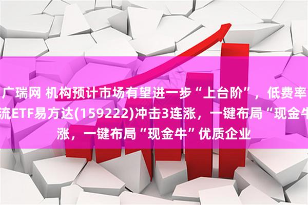 广瑞网 机构预计市场有望进一步“上台阶”，低费率的自由现金流ETF易方达(159222)冲击3连涨，一键布局“现金牛”优质企业