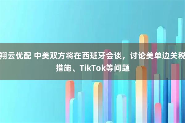 翔云优配 中美双方将在西班牙会谈，讨论美单边关税措施、TikTok等问题