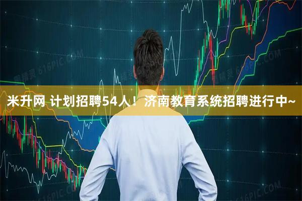 米升网 计划招聘54人！济南教育系统招聘进行中~