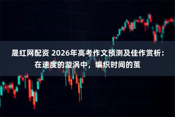 晟红网配资 2026年高考作文预测及佳作赏析：在速度的漩涡中，编织时间的茧