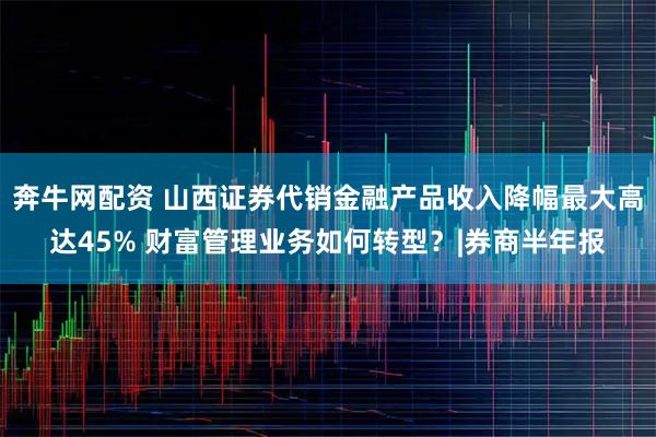 奔牛网配资 山西证券代销金融产品收入降幅最大高达45% 财富管理业务如何转型？|券商半年报