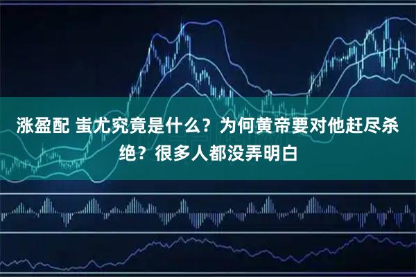 涨盈配 蚩尤究竟是什么？为何黄帝要对他赶尽杀绝？很多人都没弄明白