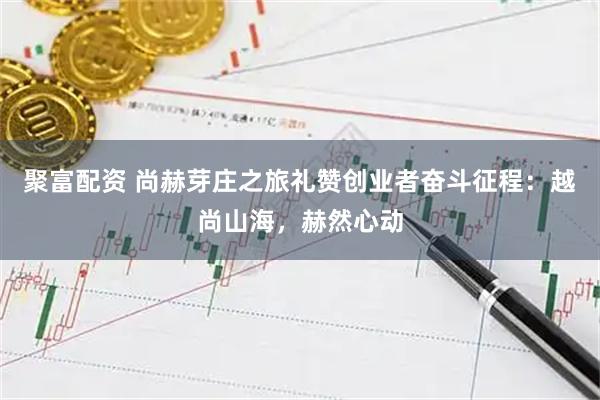 聚富配资 尚赫芽庄之旅礼赞创业者奋斗征程：越尚山海，赫然心动