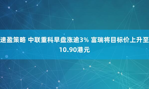 速盈策略 中联重科早盘涨逾3% 富瑞将目标价上升至10.90港元