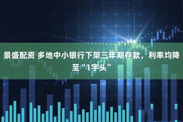 景盛配资 多地中小银行下架三年期存款，利率均降至“1字头”