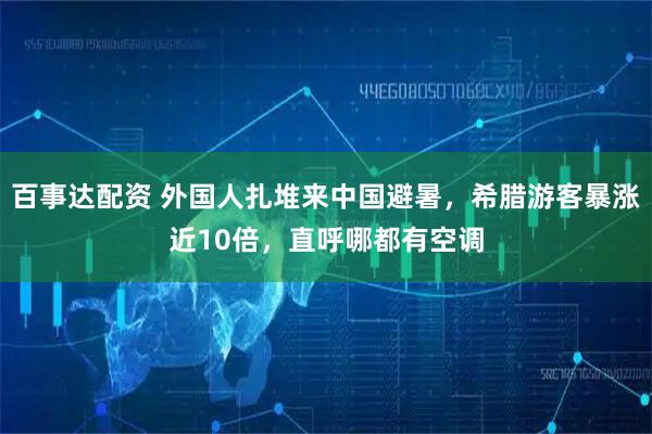百事达配资 外国人扎堆来中国避暑，希腊游客暴涨近10倍，直呼哪都有空调