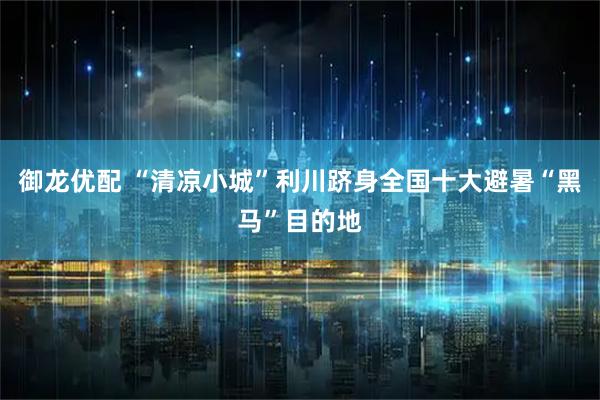 御龙优配 “清凉小城”利川跻身全国十大避暑“黑马”目的地